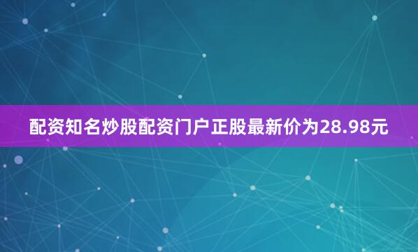 配资知名炒股配资门户正股最新价为28.98元