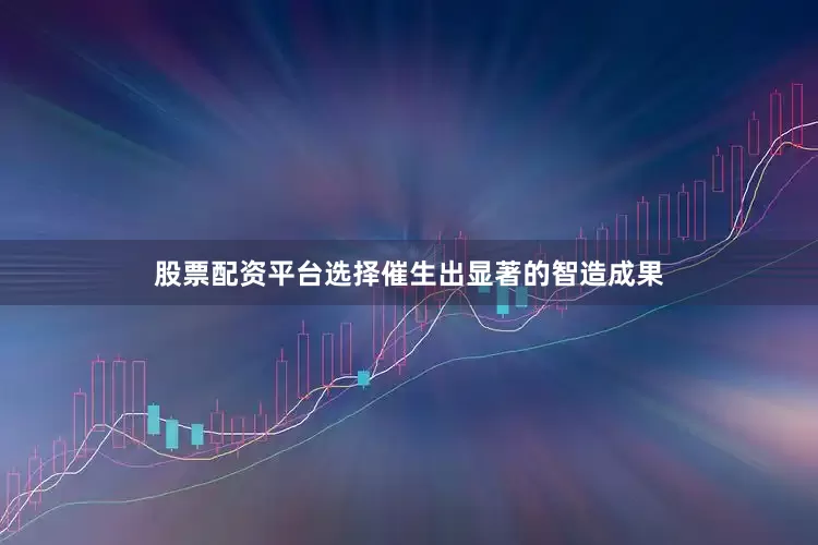 股票配资平台选择催生出显著的智造成果