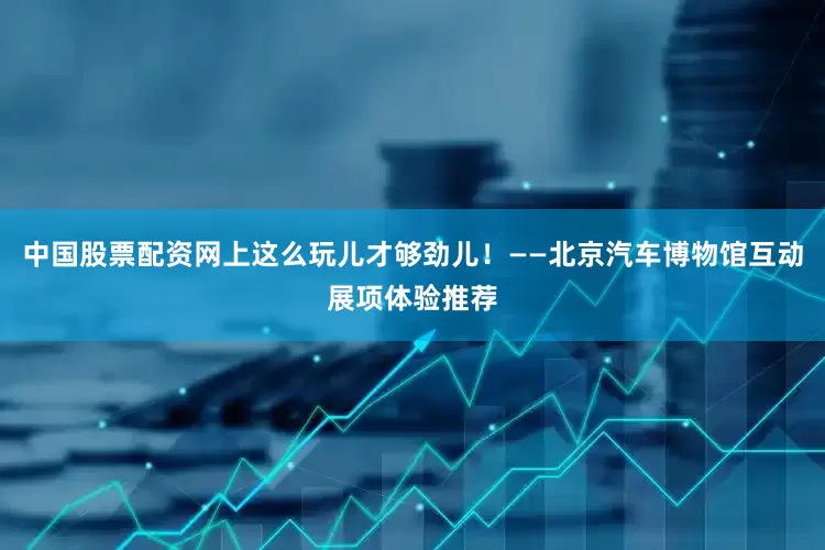 中国股票配资网上这么玩儿才够劲儿！——北京汽车博物馆互动展项体验推荐