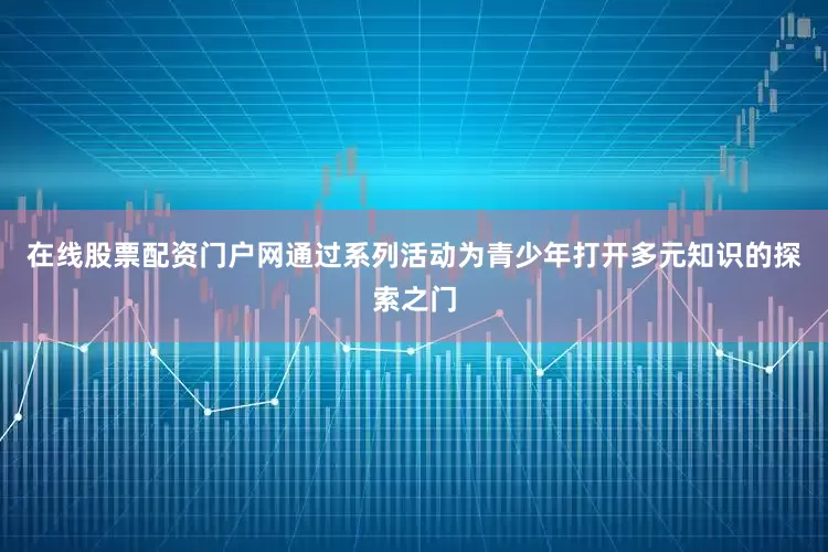 在线股票配资门户网通过系列活动为青少年打开多元知识的探索之门