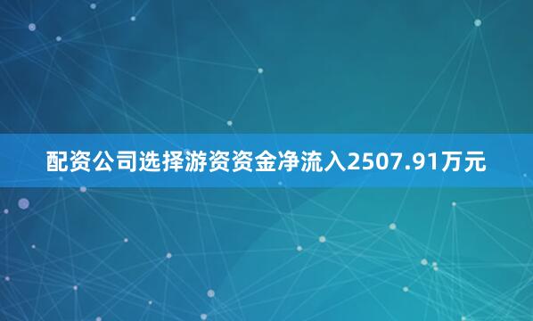 配资公司选择游资资金净流入2507.91万元