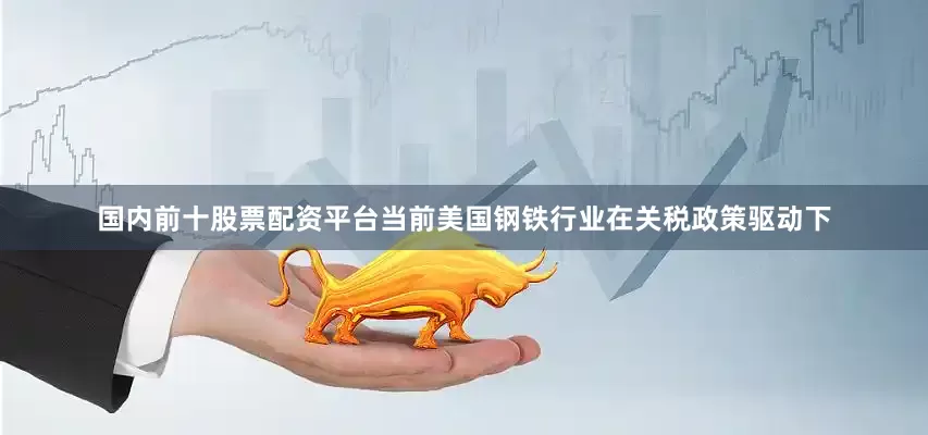 国内前十股票配资平台当前美国钢铁行业在关税政策驱动下