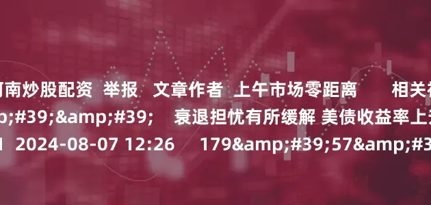 河南炒股配资  举报   文章作者  上午市场零距离       相关视频  10&#39;22&#39;&#39;    衰退担忧有所缓解 美债收益率上升丨市场纵贯线    51  2024-08-07 12:26     179&#39;57&#39;&#39;    2024年8月7日《市场零距离》上午    45  2024-08-07 12