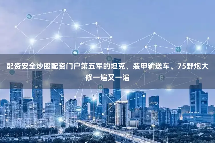 配资安全炒股配资门户第五军的坦克、装甲输送车、75野炮大修一遍又一遍