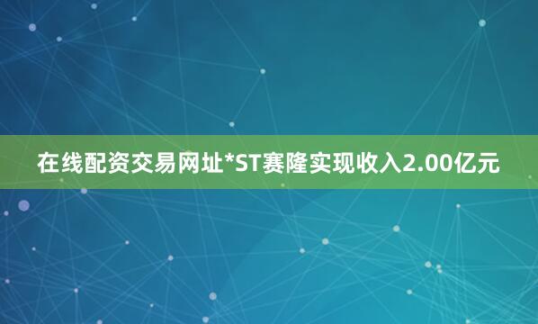 在线配资交易网址*ST赛隆实现收入2.00亿元